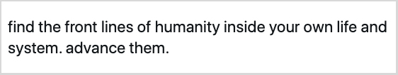 “find the front lines of humanity inside your own life and system. advance them.”